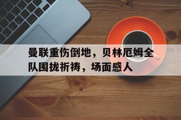 曼联重伤倒地，贝林厄姆全队围拢祈祷，场面感人